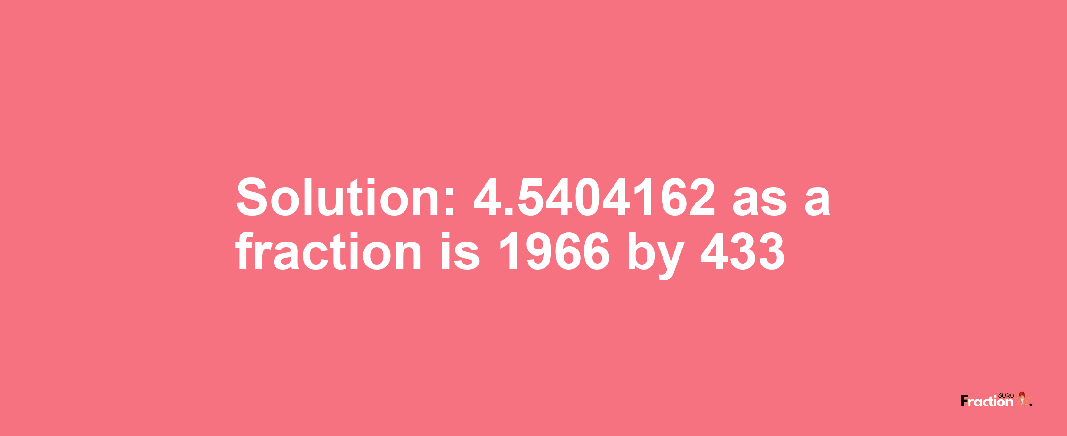 Solution:4.5404162 as a fraction is 1966/433